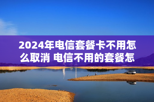 2024年电信套餐卡不用怎么取消 电信不用的套餐怎么取消