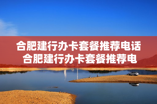 合肥建行办卡套餐推荐电话 合肥建行办卡套餐推荐电话是多少