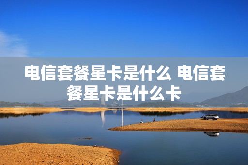 电信套餐星卡是什么 电信套餐星卡是什么卡