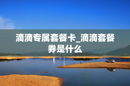 滴滴专属套餐卡_滴滴套餐券是什么