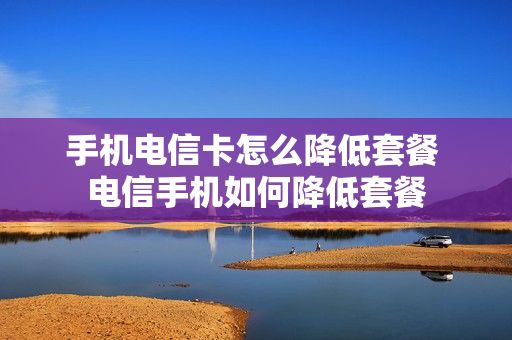 手机电信卡怎么降低套餐 电信手机如何降低套餐