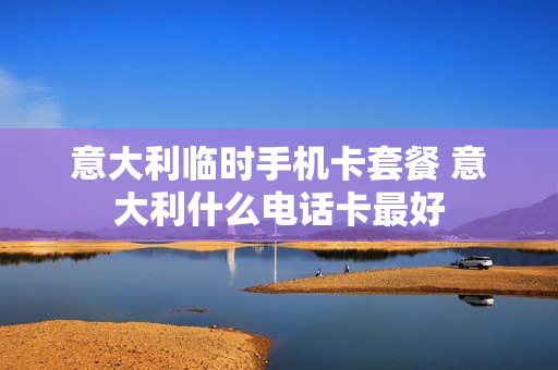 意大利临时手机卡套餐 意大利什么电话卡最好