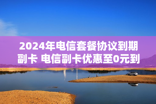 2024年电信套餐协议到期副卡 电信副卡优惠至0元到期了