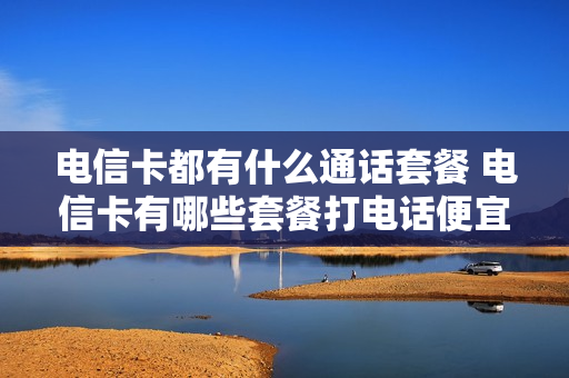 电信卡都有什么通话套餐 电信卡有哪些套餐打电话便宜