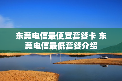 东莞电信最便宜套餐卡 东莞电信最低套餐介绍