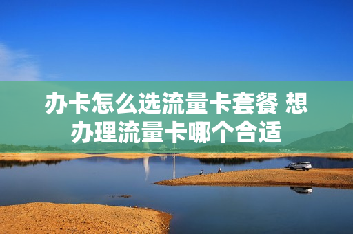 办卡怎么选流量卡套餐 想办理流量卡哪个合适