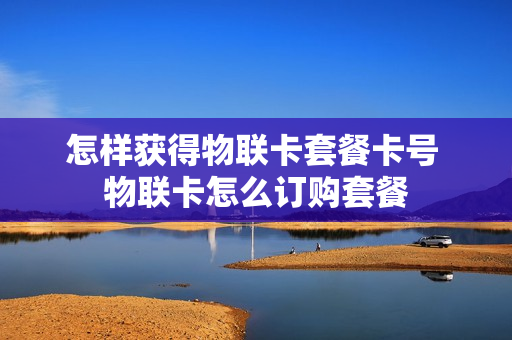 怎样获得物联卡套餐卡号 物联卡怎么订购套餐