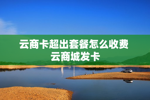 云商卡超出套餐怎么收费 云商城发卡