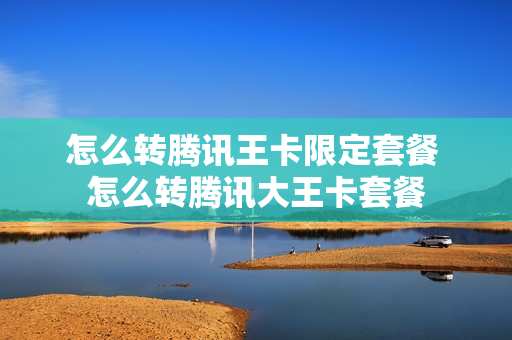 怎么转腾讯王卡限定套餐 怎么转腾讯大王卡套餐