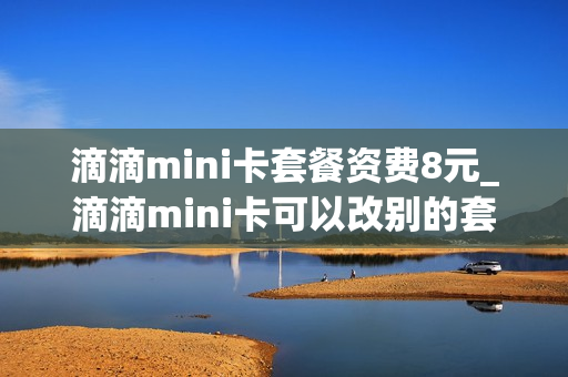 滴滴mini卡套餐资费8元_滴滴mini卡可以改别的套餐吗
