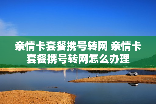 亲情卡套餐携号转网 亲情卡套餐携号转网怎么办理