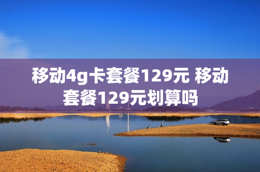 移动4g卡套餐129元 移动套餐129元划算吗