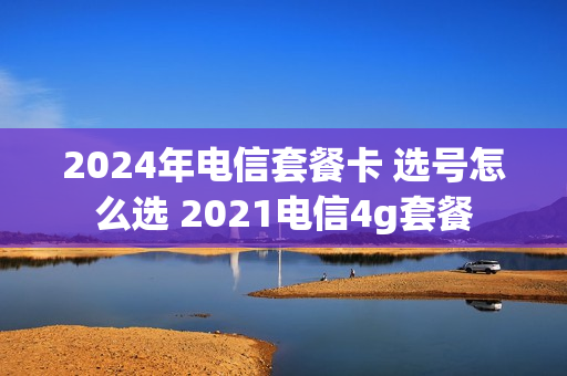 2024年电信套餐卡 选号怎么选 2021电信4g套餐