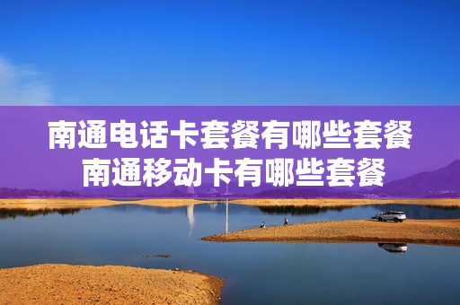 南通电话卡套餐有哪些套餐 南通移动卡有哪些套餐