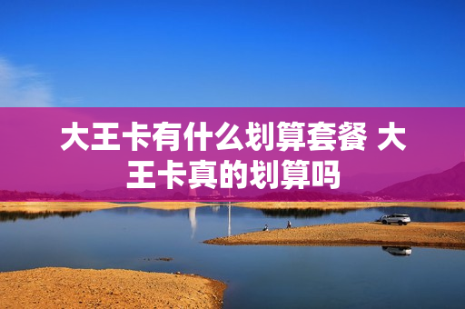 大王卡有什么划算套餐 大王卡真的划算吗