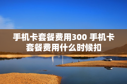 手机卡套餐费用300 手机卡套餐费用什么时候扣