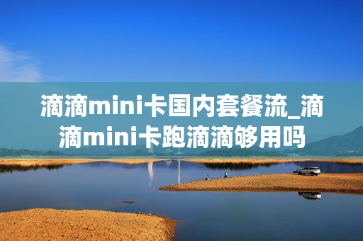 滴滴mini卡国内套餐流_滴滴mini卡跑滴滴够用吗