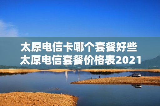 太原电信卡哪个套餐好些 太原电信套餐价格表2021
