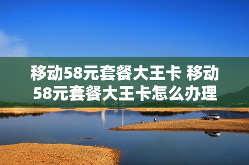 移动58元套餐大王卡 移动58元套餐大王卡怎么办理