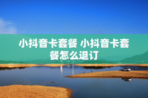 小抖音卡套餐 小抖音卡套餐怎么退订