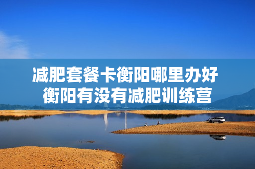 减肥套餐卡衡阳哪里办好 衡阳有没有减肥训练营