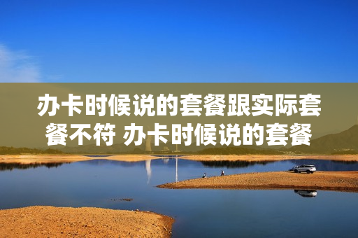 办卡时候说的套餐跟实际套餐不符 办卡时候说的套餐跟实际套餐不符什么意思