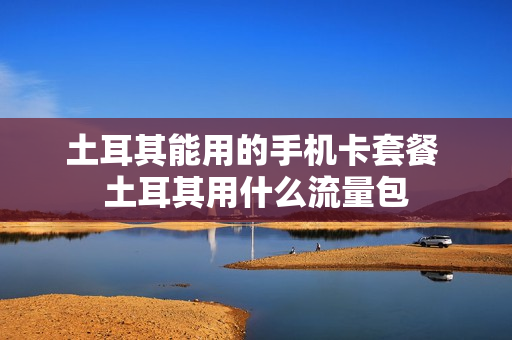 土耳其能用的手机卡套餐 土耳其用什么流量包