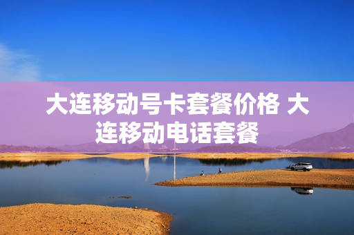 大连移动号卡套餐价格 大连移动电话套餐