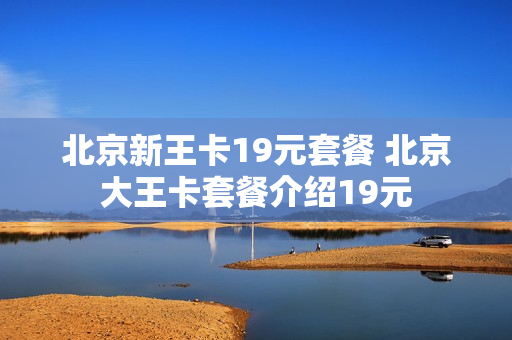 北京新王卡19元套餐 北京大王卡套餐介绍19元