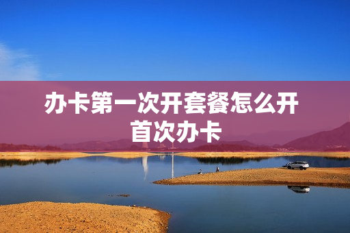 办卡第一次开套餐怎么开 首次办卡