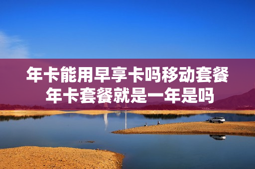 年卡能用早享卡吗移动套餐 年卡套餐就是一年是吗