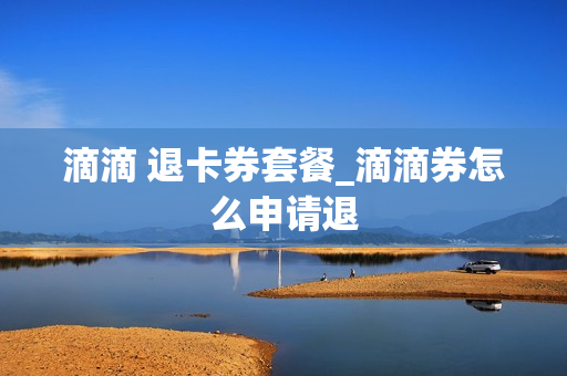 滴滴 退卡券套餐_滴滴券怎么申请退