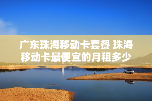 广东珠海移动卡套餐 珠海移动卡最便宜的月租多少