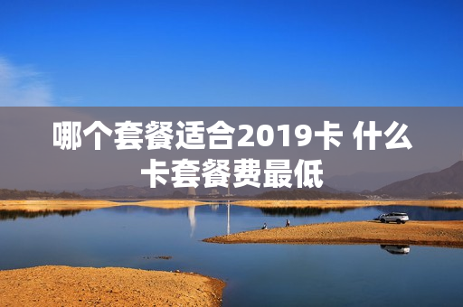 哪个套餐适合2019卡 什么卡套餐费最低