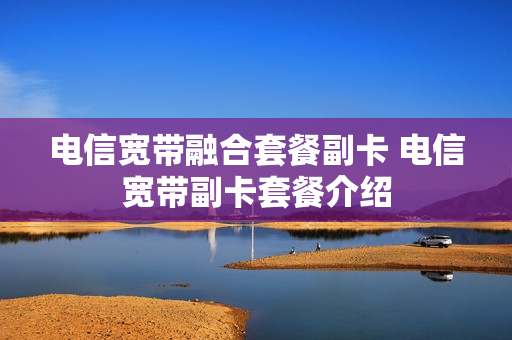 电信宽带融合套餐副卡 电信宽带副卡套餐介绍