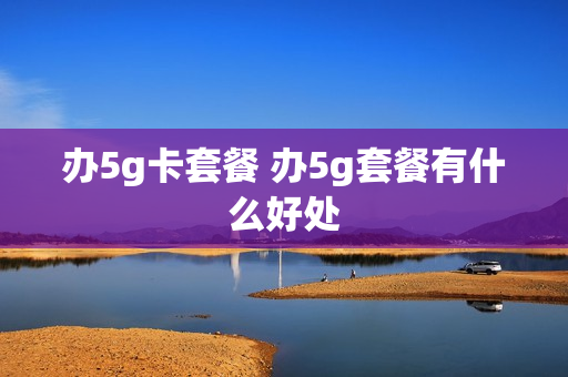 办5g卡套餐 办5g套餐有什么好处