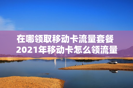 在哪领取移动卡流量套餐 2021年移动卡怎么领流量