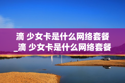 滴 少女卡是什么网络套餐_滴 少女卡是什么网络套餐
