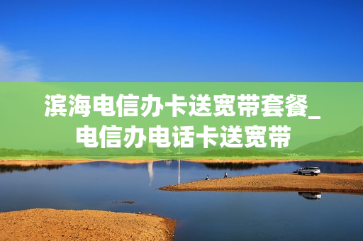 滨海电信办卡送宽带套餐_电信办电话卡送宽带