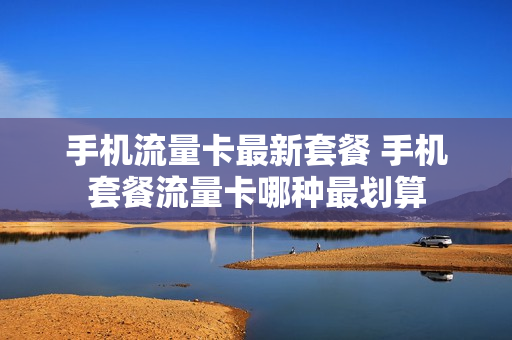 手机流量卡最新套餐 手机套餐流量卡哪种最划算