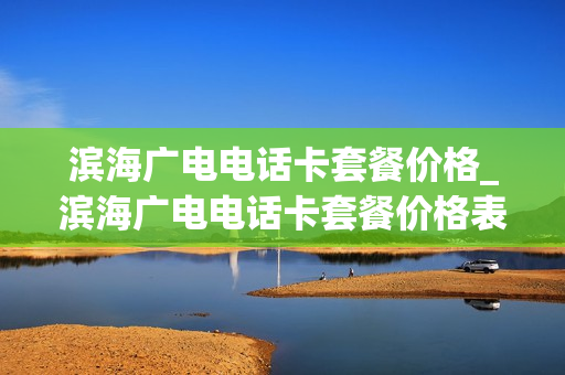 滨海广电电话卡套餐价格_滨海广电电话卡套餐价格表