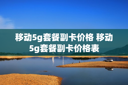 移动5g套餐副卡价格 移动5g套餐副卡价格表