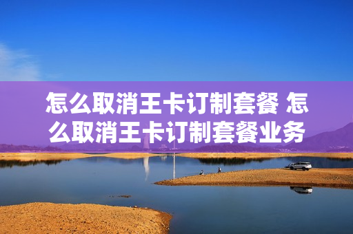怎么取消王卡订制套餐 怎么取消王卡订制套餐业务
