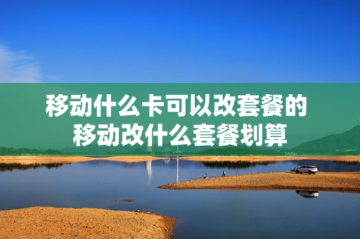 移动什么卡可以改套餐的 移动改什么套餐划算