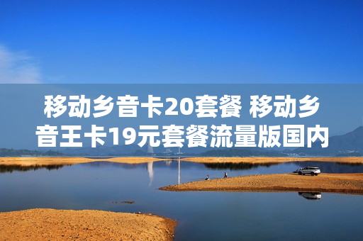 移动乡音卡20套餐 移动乡音王卡19元套餐流量版国内定向流量
