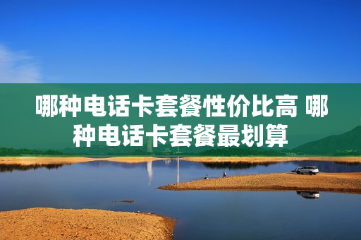 哪种电话卡套餐性价比高 哪种电话卡套餐最划算
