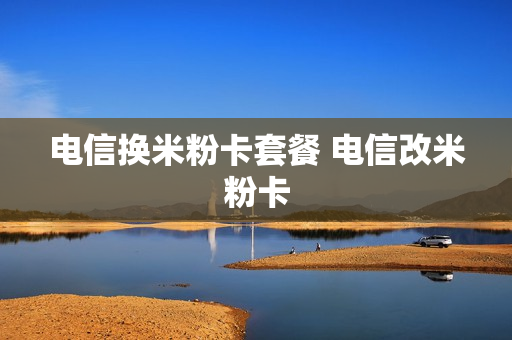 电信换米粉卡套餐 电信改米粉卡