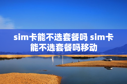 sim卡能不选套餐吗 sim卡能不选套餐吗移动