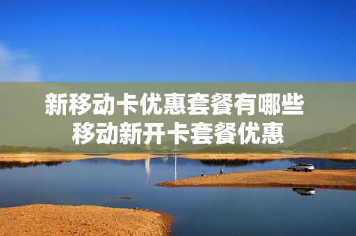 新移动卡优惠套餐有哪些 移动新开卡套餐优惠