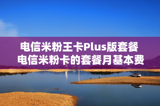 电信米粉王卡Plus版套餐 电信米粉卡的套餐月基本费是什么